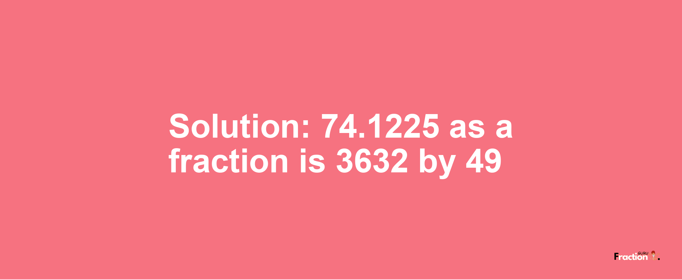 Solution:74.1225 as a fraction is 3632/49